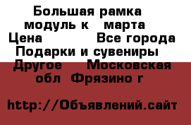 Большая рамка - модуль к 8 марта! › Цена ­ 1 700 - Все города Подарки и сувениры » Другое   . Московская обл.,Фрязино г.